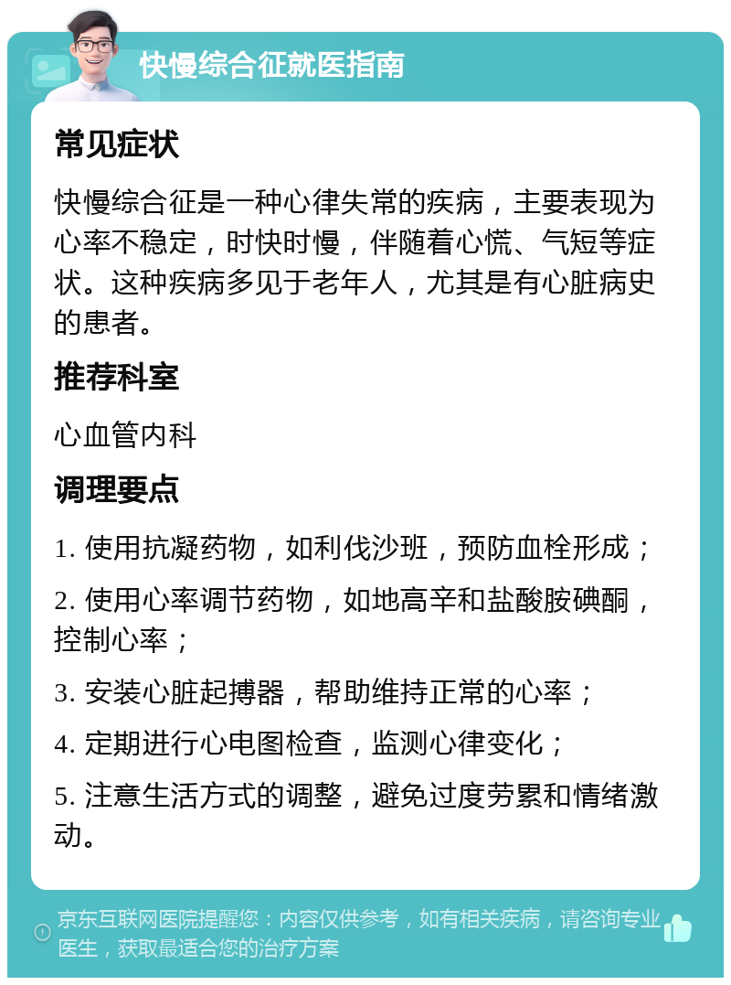 快慢综合征就医指南 常见症状 快慢综合征是一种心律失常的疾病，主要表现为心率不稳定，时快时慢，伴随着心慌、气短等症状。这种疾病多见于老年人，尤其是有心脏病史的患者。 推荐科室 心血管内科 调理要点 1. 使用抗凝药物，如利伐沙班，预防血栓形成； 2. 使用心率调节药物，如地高辛和盐酸胺碘酮，控制心率； 3. 安装心脏起搏器，帮助维持正常的心率； 4. 定期进行心电图检查，监测心律变化； 5. 注意生活方式的调整，避免过度劳累和情绪激动。