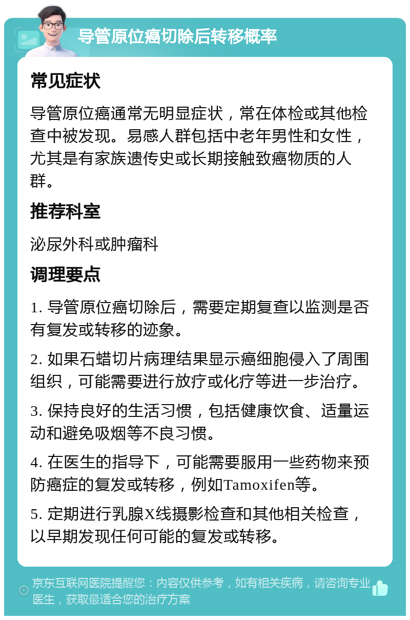 导管原位癌切除后转移概率 常见症状 导管原位癌通常无明显症状，常在体检或其他检查中被发现。易感人群包括中老年男性和女性，尤其是有家族遗传史或长期接触致癌物质的人群。 推荐科室 泌尿外科或肿瘤科 调理要点 1. 导管原位癌切除后，需要定期复查以监测是否有复发或转移的迹象。 2. 如果石蜡切片病理结果显示癌细胞侵入了周围组织，可能需要进行放疗或化疗等进一步治疗。 3. 保持良好的生活习惯，包括健康饮食、适量运动和避免吸烟等不良习惯。 4. 在医生的指导下，可能需要服用一些药物来预防癌症的复发或转移，例如Tamoxifen等。 5. 定期进行乳腺X线摄影检查和其他相关检查，以早期发现任何可能的复发或转移。