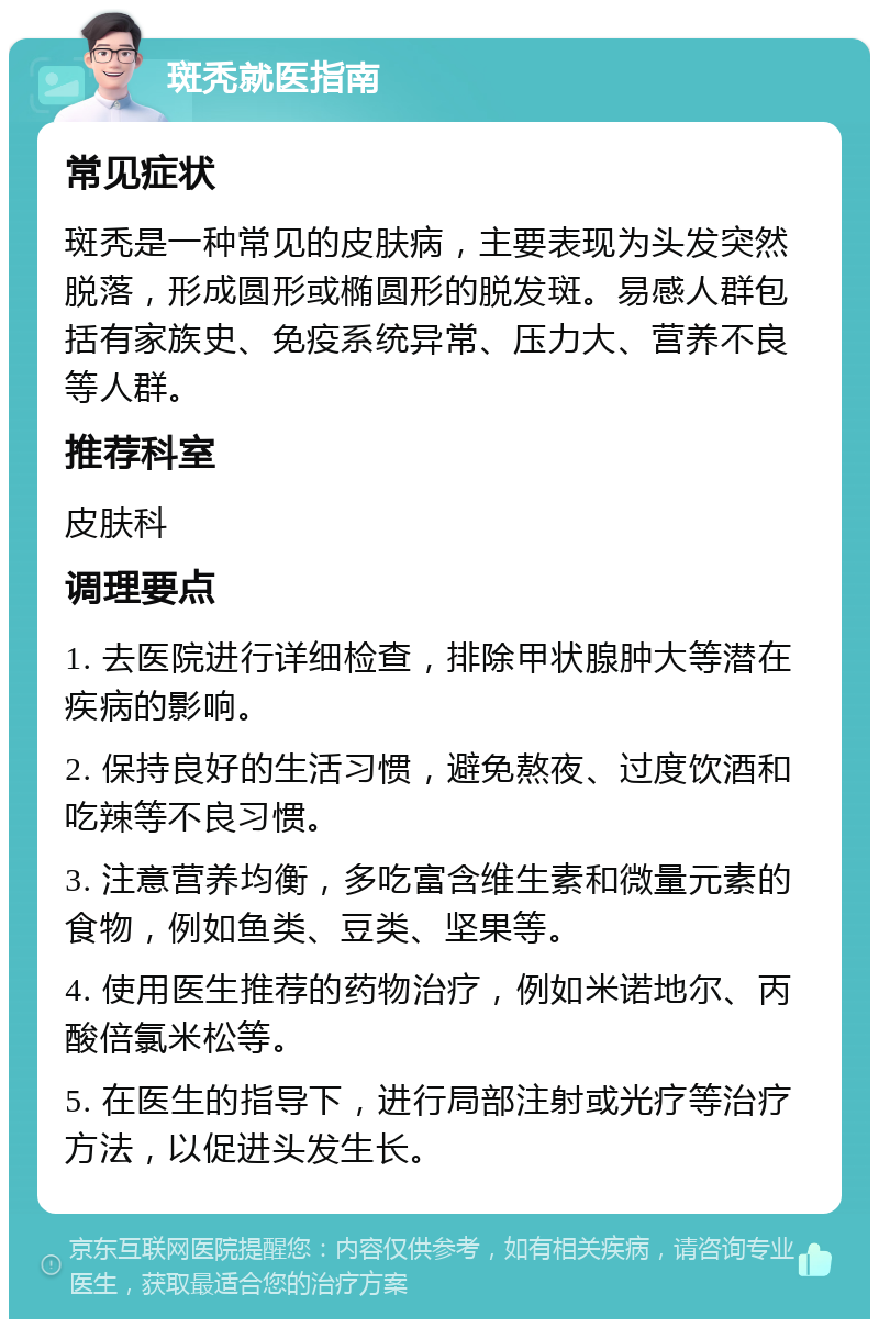 斑秃就医指南 常见症状 斑秃是一种常见的皮肤病，主要表现为头发突然脱落，形成圆形或椭圆形的脱发斑。易感人群包括有家族史、免疫系统异常、压力大、营养不良等人群。 推荐科室 皮肤科 调理要点 1. 去医院进行详细检查，排除甲状腺肿大等潜在疾病的影响。 2. 保持良好的生活习惯，避免熬夜、过度饮酒和吃辣等不良习惯。 3. 注意营养均衡，多吃富含维生素和微量元素的食物，例如鱼类、豆类、坚果等。 4. 使用医生推荐的药物治疗，例如米诺地尔、丙酸倍氯米松等。 5. 在医生的指导下，进行局部注射或光疗等治疗方法，以促进头发生长。