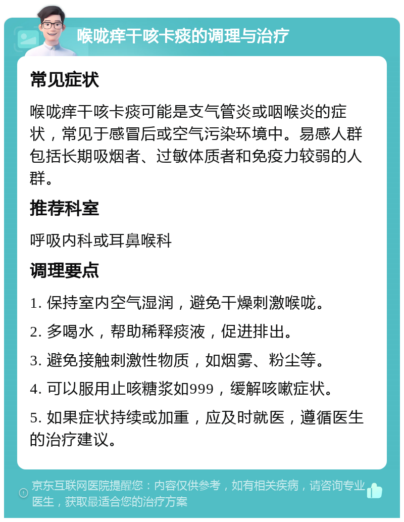 喉咙痒干咳卡痰的调理与治疗 常见症状 喉咙痒干咳卡痰可能是支气管炎或咽喉炎的症状，常见于感冒后或空气污染环境中。易感人群包括长期吸烟者、过敏体质者和免疫力较弱的人群。 推荐科室 呼吸内科或耳鼻喉科 调理要点 1. 保持室内空气湿润，避免干燥刺激喉咙。 2. 多喝水，帮助稀释痰液，促进排出。 3. 避免接触刺激性物质，如烟雾、粉尘等。 4. 可以服用止咳糖浆如999，缓解咳嗽症状。 5. 如果症状持续或加重，应及时就医，遵循医生的治疗建议。