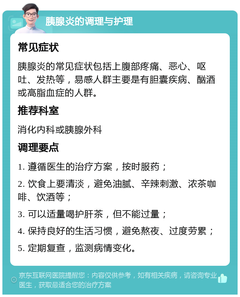 胰腺炎的调理与护理 常见症状 胰腺炎的常见症状包括上腹部疼痛、恶心、呕吐、发热等，易感人群主要是有胆囊疾病、酗酒或高脂血症的人群。 推荐科室 消化内科或胰腺外科 调理要点 1. 遵循医生的治疗方案，按时服药； 2. 饮食上要清淡，避免油腻、辛辣刺激、浓茶咖啡、饮酒等； 3. 可以适量喝护肝茶，但不能过量； 4. 保持良好的生活习惯，避免熬夜、过度劳累； 5. 定期复查，监测病情变化。