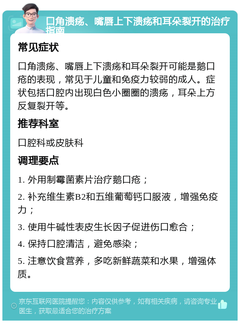 口角溃疡、嘴唇上下溃疡和耳朵裂开的治疗指南 常见症状 口角溃疡、嘴唇上下溃疡和耳朵裂开可能是鹅口疮的表现，常见于儿童和免疫力较弱的成人。症状包括口腔内出现白色小圈圈的溃疡，耳朵上方反复裂开等。 推荐科室 口腔科或皮肤科 调理要点 1. 外用制霉菌素片治疗鹅口疮； 2. 补充维生素B2和五维葡萄钙口服液，增强免疫力； 3. 使用牛碱性表皮生长因子促进伤口愈合； 4. 保持口腔清洁，避免感染； 5. 注意饮食营养，多吃新鲜蔬菜和水果，增强体质。