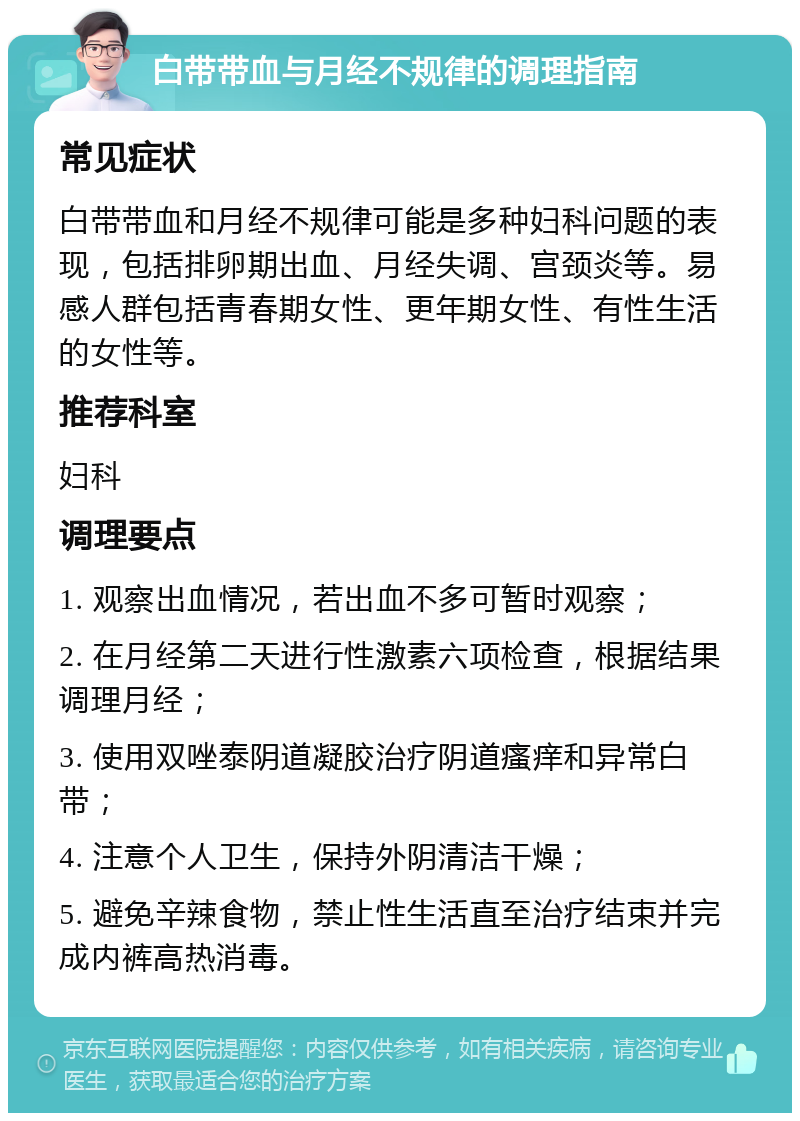 白带带血与月经不规律的调理指南 常见症状 白带带血和月经不规律可能是多种妇科问题的表现，包括排卵期出血、月经失调、宫颈炎等。易感人群包括青春期女性、更年期女性、有性生活的女性等。 推荐科室 妇科 调理要点 1. 观察出血情况，若出血不多可暂时观察； 2. 在月经第二天进行性激素六项检查，根据结果调理月经； 3. 使用双唑泰阴道凝胶治疗阴道瘙痒和异常白带； 4. 注意个人卫生，保持外阴清洁干燥； 5. 避免辛辣食物，禁止性生活直至治疗结束并完成内裤高热消毒。