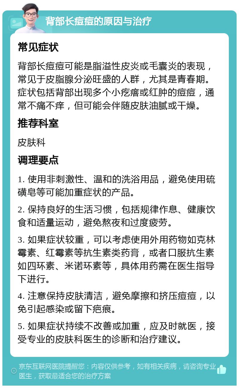 背部长痘痘的原因与治疗 常见症状 背部长痘痘可能是脂溢性皮炎或毛囊炎的表现，常见于皮脂腺分泌旺盛的人群，尤其是青春期。症状包括背部出现多个小疙瘩或红肿的痘痘，通常不痛不痒，但可能会伴随皮肤油腻或干燥。 推荐科室 皮肤科 调理要点 1. 使用非刺激性、温和的洗浴用品，避免使用硫磺皂等可能加重症状的产品。 2. 保持良好的生活习惯，包括规律作息、健康饮食和适量运动，避免熬夜和过度疲劳。 3. 如果症状较重，可以考虑使用外用药物如克林霉素、红霉素等抗生素类药膏，或者口服抗生素如四环素、米诺环素等，具体用药需在医生指导下进行。 4. 注意保持皮肤清洁，避免摩擦和挤压痘痘，以免引起感染或留下疤痕。 5. 如果症状持续不改善或加重，应及时就医，接受专业的皮肤科医生的诊断和治疗建议。