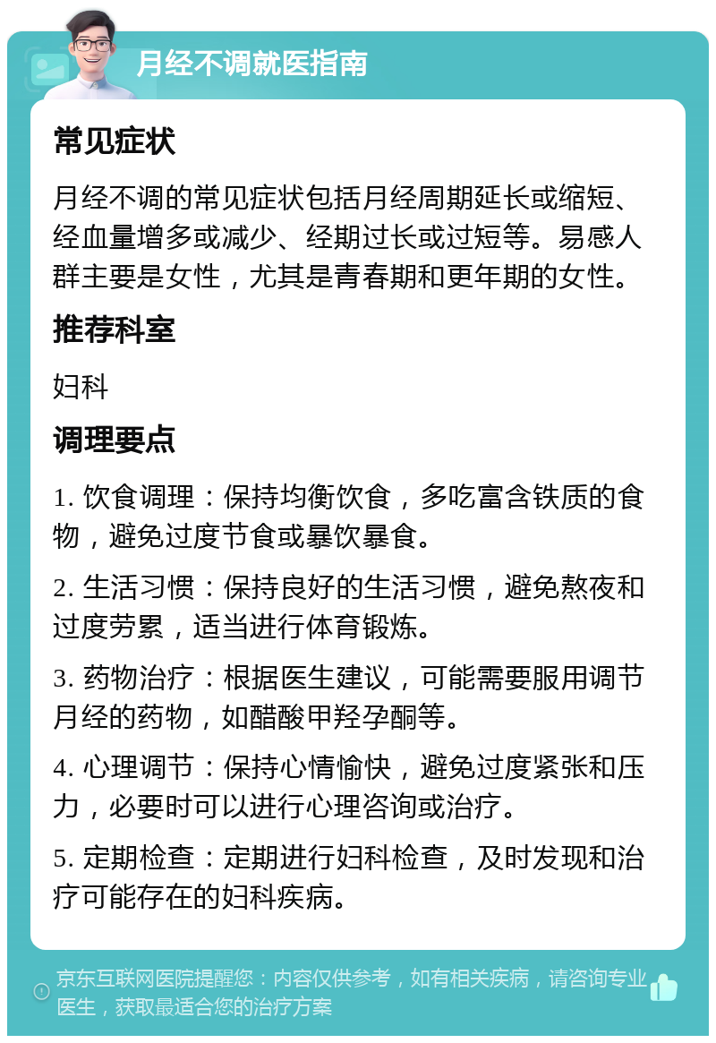 月经不调就医指南 常见症状 月经不调的常见症状包括月经周期延长或缩短、经血量增多或减少、经期过长或过短等。易感人群主要是女性，尤其是青春期和更年期的女性。 推荐科室 妇科 调理要点 1. 饮食调理：保持均衡饮食，多吃富含铁质的食物，避免过度节食或暴饮暴食。 2. 生活习惯：保持良好的生活习惯，避免熬夜和过度劳累，适当进行体育锻炼。 3. 药物治疗：根据医生建议，可能需要服用调节月经的药物，如醋酸甲羟孕酮等。 4. 心理调节：保持心情愉快，避免过度紧张和压力，必要时可以进行心理咨询或治疗。 5. 定期检查：定期进行妇科检查，及时发现和治疗可能存在的妇科疾病。