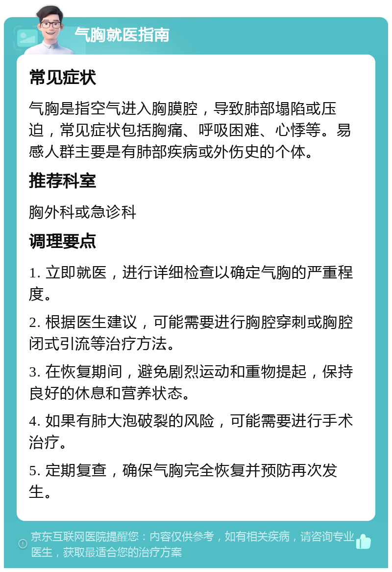 气胸就医指南 常见症状 气胸是指空气进入胸膜腔，导致肺部塌陷或压迫，常见症状包括胸痛、呼吸困难、心悸等。易感人群主要是有肺部疾病或外伤史的个体。 推荐科室 胸外科或急诊科 调理要点 1. 立即就医，进行详细检查以确定气胸的严重程度。 2. 根据医生建议，可能需要进行胸腔穿刺或胸腔闭式引流等治疗方法。 3. 在恢复期间，避免剧烈运动和重物提起，保持良好的休息和营养状态。 4. 如果有肺大泡破裂的风险，可能需要进行手术治疗。 5. 定期复查，确保气胸完全恢复并预防再次发生。