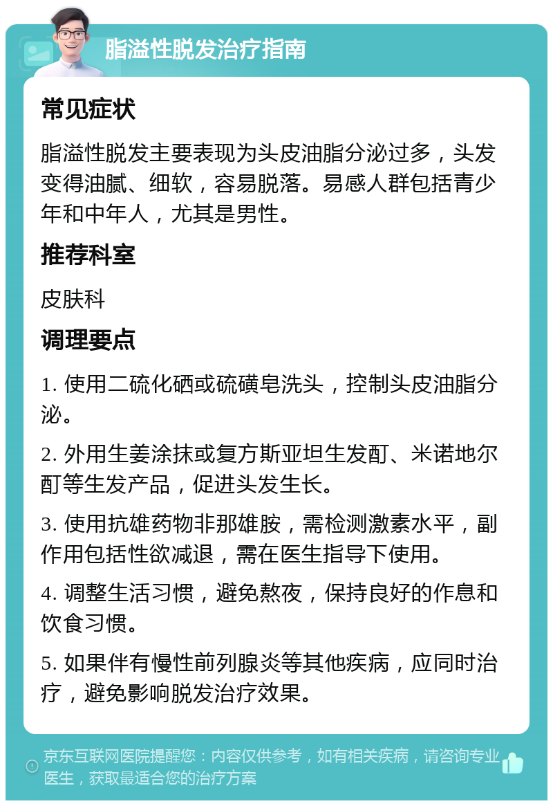 脂溢性脱发治疗指南 常见症状 脂溢性脱发主要表现为头皮油脂分泌过多，头发变得油腻、细软，容易脱落。易感人群包括青少年和中年人，尤其是男性。 推荐科室 皮肤科 调理要点 1. 使用二硫化硒或硫磺皂洗头，控制头皮油脂分泌。 2. 外用生姜涂抹或复方斯亚坦生发酊、米诺地尔酊等生发产品，促进头发生长。 3. 使用抗雄药物非那雄胺，需检测激素水平，副作用包括性欲减退，需在医生指导下使用。 4. 调整生活习惯，避免熬夜，保持良好的作息和饮食习惯。 5. 如果伴有慢性前列腺炎等其他疾病，应同时治疗，避免影响脱发治疗效果。