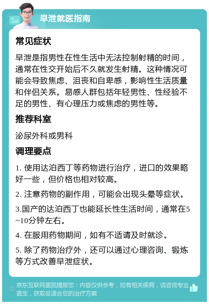 早泄就医指南 常见症状 早泄是指男性在性生活中无法控制射精的时间，通常在性交开始后不久就发生射精。这种情况可能会导致焦虑、沮丧和自卑感，影响性生活质量和伴侣关系。易感人群包括年轻男性、性经验不足的男性、有心理压力或焦虑的男性等。 推荐科室 泌尿外科或男科 调理要点 1. 使用达泊西丁等药物进行治疗，进口的效果略好一些，但价格也相对较高。 2. 注意药物的副作用，可能会出现头晕等症状。 3.国产的达泊西丁也能延长性生活时间，通常在5~10分钟左右。 4. 在服用药物期间，如有不适请及时就诊。 5. 除了药物治疗外，还可以通过心理咨询、锻炼等方式改善早泄症状。