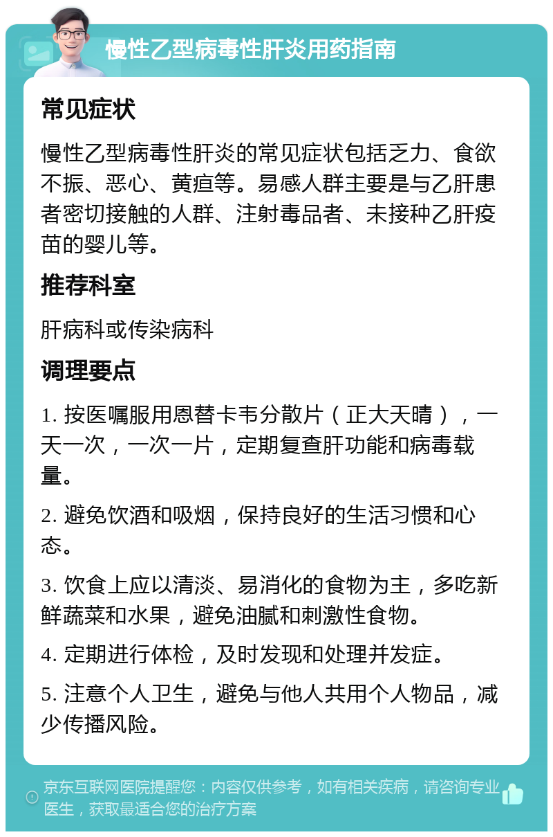 慢性乙型病毒性肝炎用药指南 常见症状 慢性乙型病毒性肝炎的常见症状包括乏力、食欲不振、恶心、黄疸等。易感人群主要是与乙肝患者密切接触的人群、注射毒品者、未接种乙肝疫苗的婴儿等。 推荐科室 肝病科或传染病科 调理要点 1. 按医嘱服用恩替卡韦分散片（正大天晴），一天一次，一次一片，定期复查肝功能和病毒载量。 2. 避免饮酒和吸烟，保持良好的生活习惯和心态。 3. 饮食上应以清淡、易消化的食物为主，多吃新鲜蔬菜和水果，避免油腻和刺激性食物。 4. 定期进行体检，及时发现和处理并发症。 5. 注意个人卫生，避免与他人共用个人物品，减少传播风险。