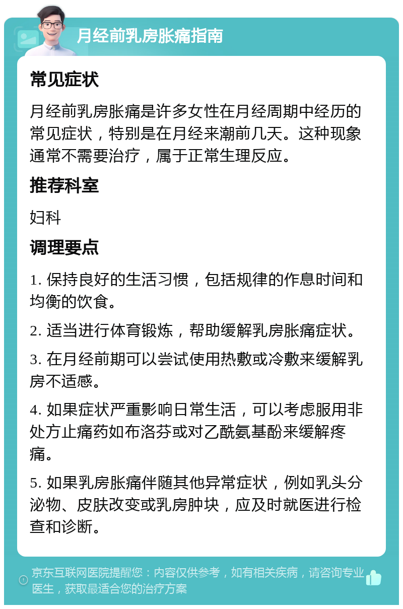 月经前乳房胀痛指南 常见症状 月经前乳房胀痛是许多女性在月经周期中经历的常见症状，特别是在月经来潮前几天。这种现象通常不需要治疗，属于正常生理反应。 推荐科室 妇科 调理要点 1. 保持良好的生活习惯，包括规律的作息时间和均衡的饮食。 2. 适当进行体育锻炼，帮助缓解乳房胀痛症状。 3. 在月经前期可以尝试使用热敷或冷敷来缓解乳房不适感。 4. 如果症状严重影响日常生活，可以考虑服用非处方止痛药如布洛芬或对乙酰氨基酚来缓解疼痛。 5. 如果乳房胀痛伴随其他异常症状，例如乳头分泌物、皮肤改变或乳房肿块，应及时就医进行检查和诊断。