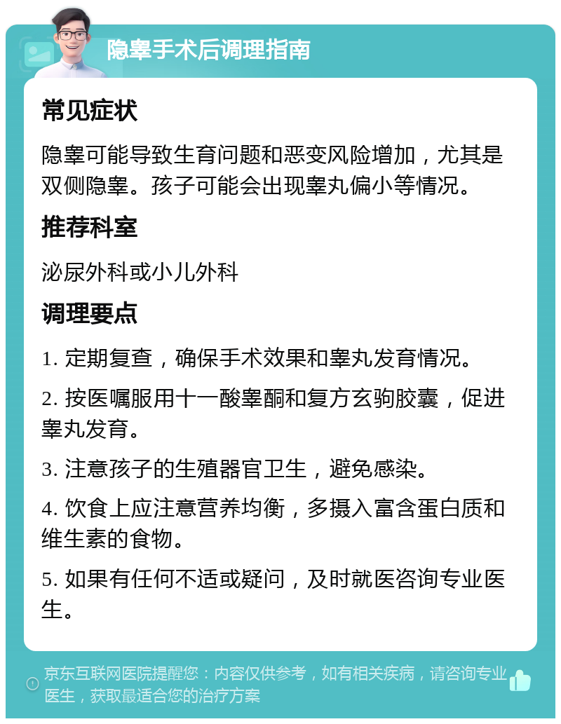 隐睾手术后调理指南 常见症状 隐睾可能导致生育问题和恶变风险增加，尤其是双侧隐睾。孩子可能会出现睾丸偏小等情况。 推荐科室 泌尿外科或小儿外科 调理要点 1. 定期复查，确保手术效果和睾丸发育情况。 2. 按医嘱服用十一酸睾酮和复方玄驹胶囊，促进睾丸发育。 3. 注意孩子的生殖器官卫生，避免感染。 4. 饮食上应注意营养均衡，多摄入富含蛋白质和维生素的食物。 5. 如果有任何不适或疑问，及时就医咨询专业医生。