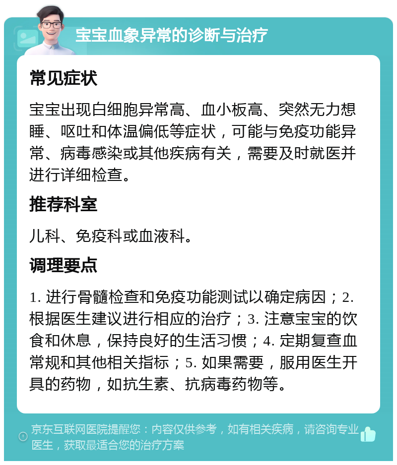 宝宝血象异常的诊断与治疗 常见症状 宝宝出现白细胞异常高、血小板高、突然无力想睡、呕吐和体温偏低等症状，可能与免疫功能异常、病毒感染或其他疾病有关，需要及时就医并进行详细检查。 推荐科室 儿科、免疫科或血液科。 调理要点 1. 进行骨髓检查和免疫功能测试以确定病因；2. 根据医生建议进行相应的治疗；3. 注意宝宝的饮食和休息，保持良好的生活习惯；4. 定期复查血常规和其他相关指标；5. 如果需要，服用医生开具的药物，如抗生素、抗病毒药物等。