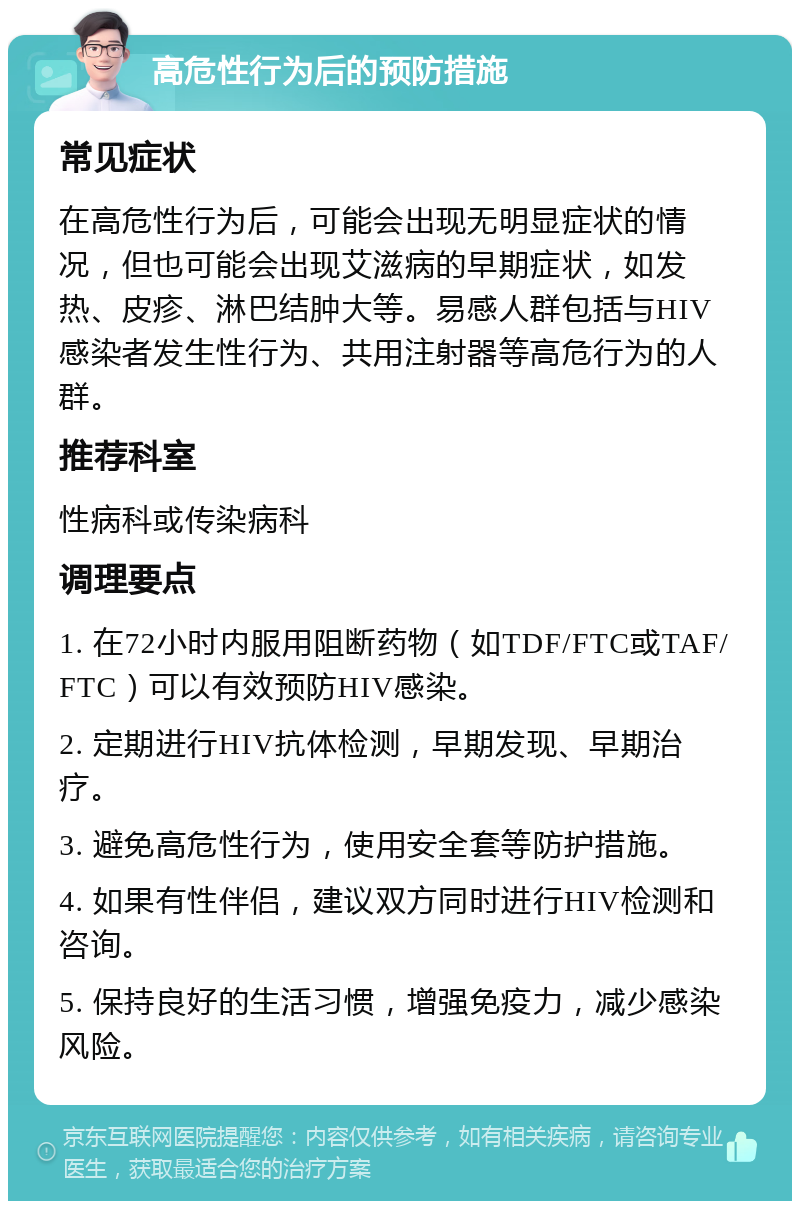 高危性行为后的预防措施 常见症状 在高危性行为后，可能会出现无明显症状的情况，但也可能会出现艾滋病的早期症状，如发热、皮疹、淋巴结肿大等。易感人群包括与HIV感染者发生性行为、共用注射器等高危行为的人群。 推荐科室 性病科或传染病科 调理要点 1. 在72小时内服用阻断药物（如TDF/FTC或TAF/FTC）可以有效预防HIV感染。 2. 定期进行HIV抗体检测，早期发现、早期治疗。 3. 避免高危性行为，使用安全套等防护措施。 4. 如果有性伴侣，建议双方同时进行HIV检测和咨询。 5. 保持良好的生活习惯，增强免疫力，减少感染风险。