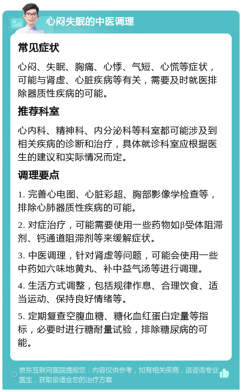 心闷失眠的中医调理 常见症状 心闷、失眠、胸痛、心悸、气短、心慌等症状，可能与肾虚、心脏疾病等有关，需要及时就医排除器质性疾病的可能。 推荐科室 心内科、精神科、内分泌科等科室都可能涉及到相关疾病的诊断和治疗，具体就诊科室应根据医生的建议和实际情况而定。 调理要点 1. 完善心电图、心脏彩超、胸部影像学检查等，排除心肺器质性疾病的可能。 2. 对症治疗，可能需要使用一些药物如β受体阻滞剂、钙通道阻滞剂等来缓解症状。 3. 中医调理，针对肾虚等问题，可能会使用一些中药如六味地黄丸、补中益气汤等进行调理。 4. 生活方式调整，包括规律作息、合理饮食、适当运动、保持良好情绪等。 5. 定期复查空腹血糖、糖化血红蛋白定量等指标，必要时进行糖耐量试验，排除糖尿病的可能。