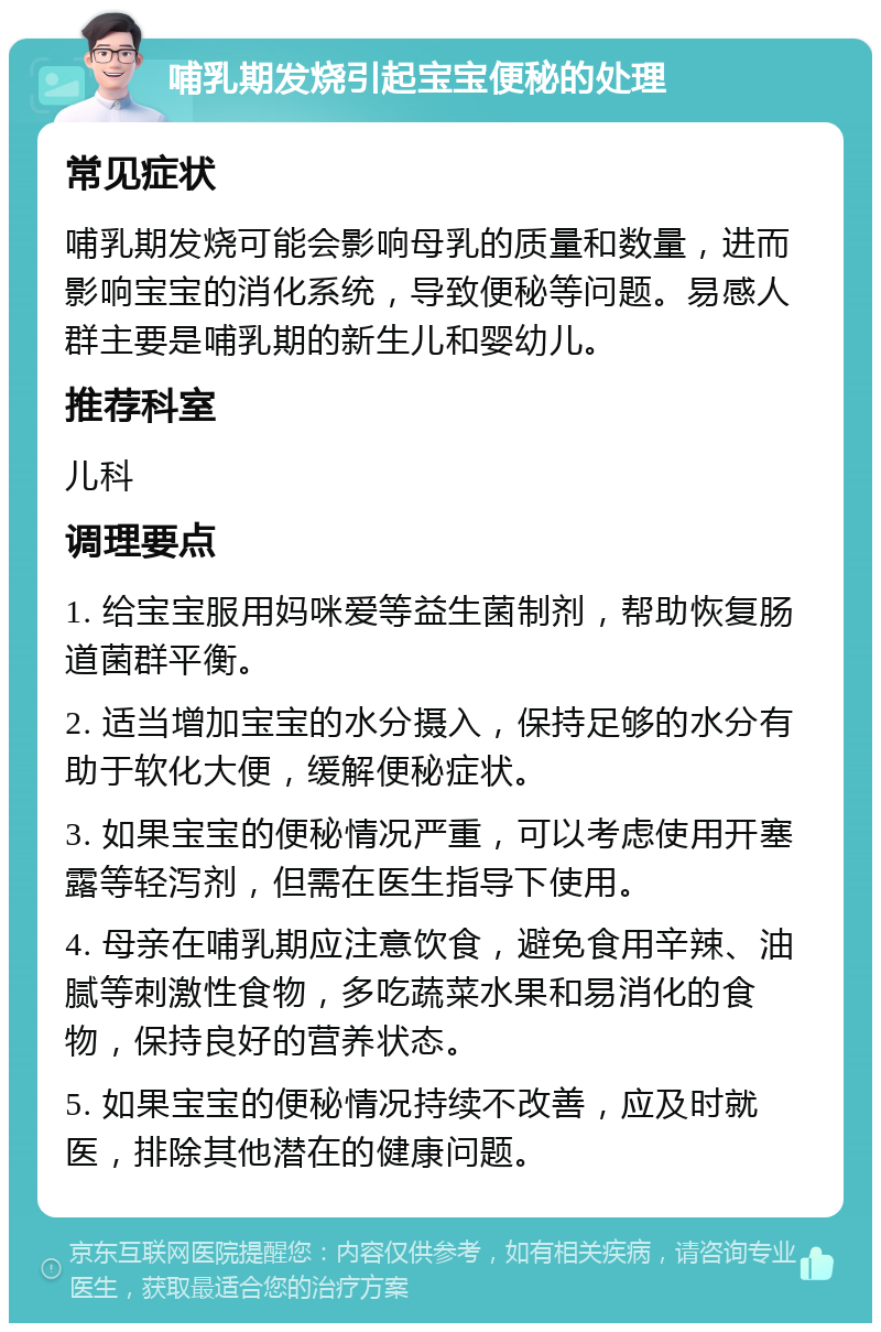 哺乳期发烧引起宝宝便秘的处理 常见症状 哺乳期发烧可能会影响母乳的质量和数量，进而影响宝宝的消化系统，导致便秘等问题。易感人群主要是哺乳期的新生儿和婴幼儿。 推荐科室 儿科 调理要点 1. 给宝宝服用妈咪爱等益生菌制剂，帮助恢复肠道菌群平衡。 2. 适当增加宝宝的水分摄入，保持足够的水分有助于软化大便，缓解便秘症状。 3. 如果宝宝的便秘情况严重，可以考虑使用开塞露等轻泻剂，但需在医生指导下使用。 4. 母亲在哺乳期应注意饮食，避免食用辛辣、油腻等刺激性食物，多吃蔬菜水果和易消化的食物，保持良好的营养状态。 5. 如果宝宝的便秘情况持续不改善，应及时就医，排除其他潜在的健康问题。