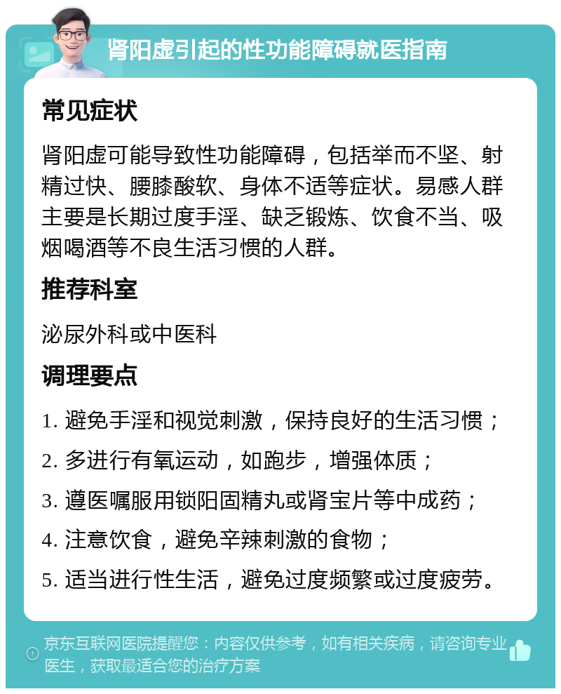 肾阳虚引起的性功能障碍就医指南 常见症状 肾阳虚可能导致性功能障碍，包括举而不坚、射精过快、腰膝酸软、身体不适等症状。易感人群主要是长期过度手淫、缺乏锻炼、饮食不当、吸烟喝酒等不良生活习惯的人群。 推荐科室 泌尿外科或中医科 调理要点 1. 避免手淫和视觉刺激，保持良好的生活习惯； 2. 多进行有氧运动，如跑步，增强体质； 3. 遵医嘱服用锁阳固精丸或肾宝片等中成药； 4. 注意饮食，避免辛辣刺激的食物； 5. 适当进行性生活，避免过度频繁或过度疲劳。