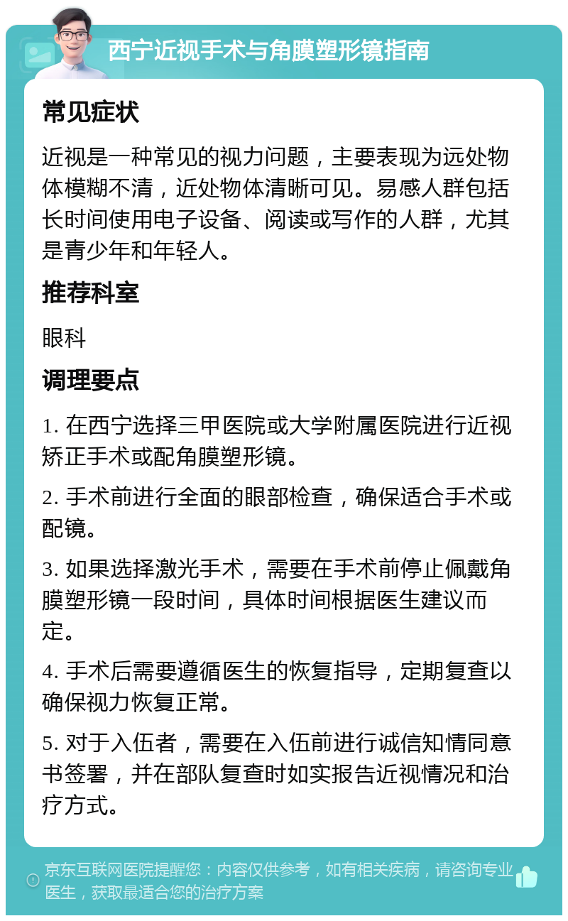 西宁近视手术与角膜塑形镜指南 常见症状 近视是一种常见的视力问题，主要表现为远处物体模糊不清，近处物体清晰可见。易感人群包括长时间使用电子设备、阅读或写作的人群，尤其是青少年和年轻人。 推荐科室 眼科 调理要点 1. 在西宁选择三甲医院或大学附属医院进行近视矫正手术或配角膜塑形镜。 2. 手术前进行全面的眼部检查，确保适合手术或配镜。 3. 如果选择激光手术，需要在手术前停止佩戴角膜塑形镜一段时间，具体时间根据医生建议而定。 4. 手术后需要遵循医生的恢复指导，定期复查以确保视力恢复正常。 5. 对于入伍者，需要在入伍前进行诚信知情同意书签署，并在部队复查时如实报告近视情况和治疗方式。