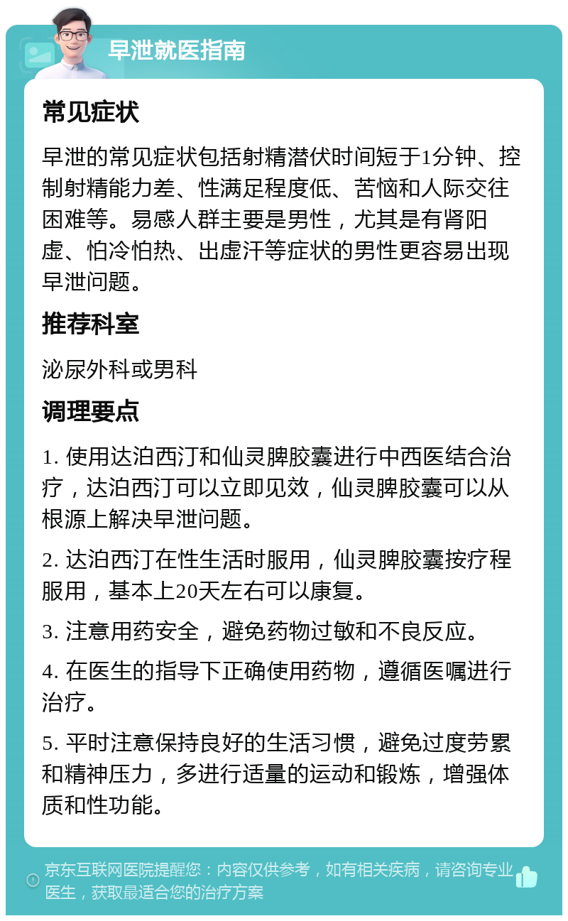 早泄就医指南 常见症状 早泄的常见症状包括射精潜伏时间短于1分钟、控制射精能力差、性满足程度低、苦恼和人际交往困难等。易感人群主要是男性，尤其是有肾阳虚、怕冷怕热、出虚汗等症状的男性更容易出现早泄问题。 推荐科室 泌尿外科或男科 调理要点 1. 使用达泊西汀和仙灵脾胶囊进行中西医结合治疗，达泊西汀可以立即见效，仙灵脾胶囊可以从根源上解决早泄问题。 2. 达泊西汀在性生活时服用，仙灵脾胶囊按疗程服用，基本上20天左右可以康复。 3. 注意用药安全，避免药物过敏和不良反应。 4. 在医生的指导下正确使用药物，遵循医嘱进行治疗。 5. 平时注意保持良好的生活习惯，避免过度劳累和精神压力，多进行适量的运动和锻炼，增强体质和性功能。