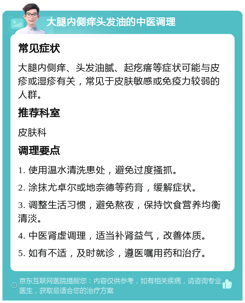 大腿内侧痒头发油的中医调理 常见症状 大腿内侧痒、头发油腻、起疙瘩等症状可能与皮疹或湿疹有关，常见于皮肤敏感或免疫力较弱的人群。 推荐科室 皮肤科 调理要点 1. 使用温水清洗患处，避免过度搔抓。 2. 涂抹尤卓尔或地奈德等药膏，缓解症状。 3. 调整生活习惯，避免熬夜，保持饮食营养均衡清淡。 4. 中医肾虚调理，适当补肾益气，改善体质。 5. 如有不适，及时就诊，遵医嘱用药和治疗。