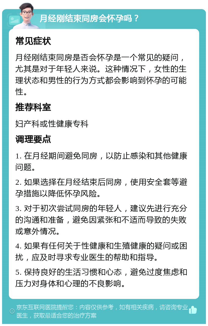 月经刚结束同房会怀孕吗？ 常见症状 月经刚结束同房是否会怀孕是一个常见的疑问，尤其是对于年轻人来说。这种情况下，女性的生理状态和男性的行为方式都会影响到怀孕的可能性。 推荐科室 妇产科或性健康专科 调理要点 1. 在月经期间避免同房，以防止感染和其他健康问题。 2. 如果选择在月经结束后同房，使用安全套等避孕措施以降低怀孕风险。 3. 对于初次尝试同房的年轻人，建议先进行充分的沟通和准备，避免因紧张和不适而导致的失败或意外情况。 4. 如果有任何关于性健康和生殖健康的疑问或困扰，应及时寻求专业医生的帮助和指导。 5. 保持良好的生活习惯和心态，避免过度焦虑和压力对身体和心理的不良影响。