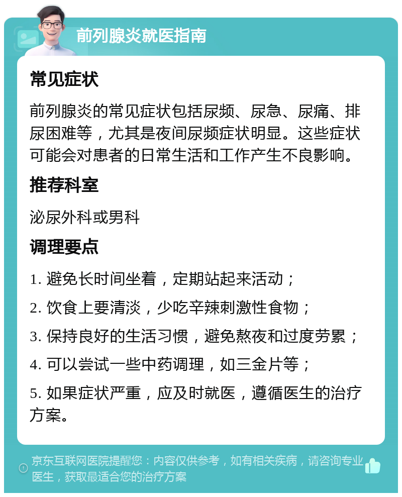 前列腺炎就医指南 常见症状 前列腺炎的常见症状包括尿频、尿急、尿痛、排尿困难等，尤其是夜间尿频症状明显。这些症状可能会对患者的日常生活和工作产生不良影响。 推荐科室 泌尿外科或男科 调理要点 1. 避免长时间坐着，定期站起来活动； 2. 饮食上要清淡，少吃辛辣刺激性食物； 3. 保持良好的生活习惯，避免熬夜和过度劳累； 4. 可以尝试一些中药调理，如三金片等； 5. 如果症状严重，应及时就医，遵循医生的治疗方案。