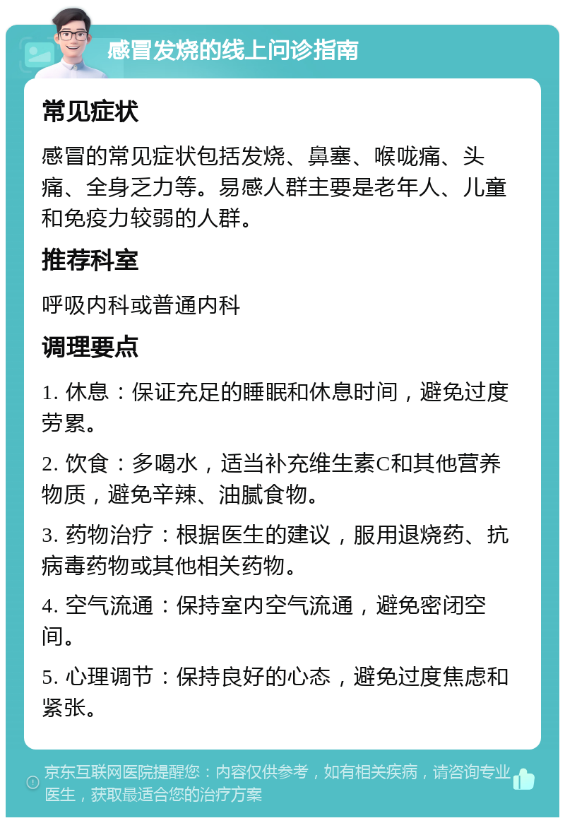 感冒发烧的线上问诊指南 常见症状 感冒的常见症状包括发烧、鼻塞、喉咙痛、头痛、全身乏力等。易感人群主要是老年人、儿童和免疫力较弱的人群。 推荐科室 呼吸内科或普通内科 调理要点 1. 休息：保证充足的睡眠和休息时间，避免过度劳累。 2. 饮食：多喝水，适当补充维生素C和其他营养物质，避免辛辣、油腻食物。 3. 药物治疗：根据医生的建议，服用退烧药、抗病毒药物或其他相关药物。 4. 空气流通：保持室内空气流通，避免密闭空间。 5. 心理调节：保持良好的心态，避免过度焦虑和紧张。