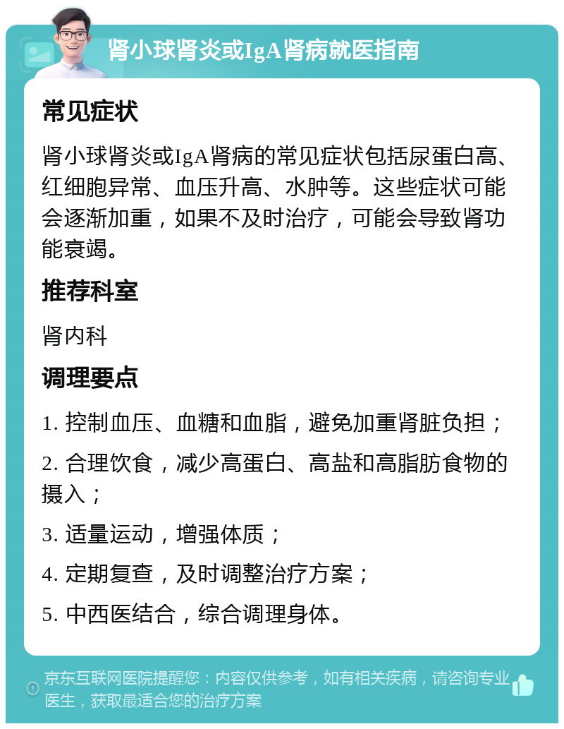 肾小球肾炎或IgA肾病就医指南 常见症状 肾小球肾炎或IgA肾病的常见症状包括尿蛋白高、红细胞异常、血压升高、水肿等。这些症状可能会逐渐加重，如果不及时治疗，可能会导致肾功能衰竭。 推荐科室 肾内科 调理要点 1. 控制血压、血糖和血脂，避免加重肾脏负担； 2. 合理饮食，减少高蛋白、高盐和高脂肪食物的摄入； 3. 适量运动，增强体质； 4. 定期复查，及时调整治疗方案； 5. 中西医结合，综合调理身体。