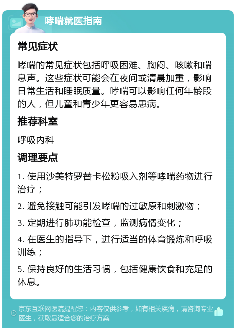 哮喘就医指南 常见症状 哮喘的常见症状包括呼吸困难、胸闷、咳嗽和喘息声。这些症状可能会在夜间或清晨加重，影响日常生活和睡眠质量。哮喘可以影响任何年龄段的人，但儿童和青少年更容易患病。 推荐科室 呼吸内科 调理要点 1. 使用沙美特罗替卡松粉吸入剂等哮喘药物进行治疗； 2. 避免接触可能引发哮喘的过敏原和刺激物； 3. 定期进行肺功能检查，监测病情变化； 4. 在医生的指导下，进行适当的体育锻炼和呼吸训练； 5. 保持良好的生活习惯，包括健康饮食和充足的休息。