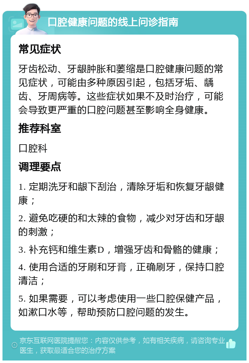 口腔健康问题的线上问诊指南 常见症状 牙齿松动、牙龈肿胀和萎缩是口腔健康问题的常见症状，可能由多种原因引起，包括牙垢、龋齿、牙周病等。这些症状如果不及时治疗，可能会导致更严重的口腔问题甚至影响全身健康。 推荐科室 口腔科 调理要点 1. 定期洗牙和龈下刮治，清除牙垢和恢复牙龈健康； 2. 避免吃硬的和太辣的食物，减少对牙齿和牙龈的刺激； 3. 补充钙和维生素D，增强牙齿和骨骼的健康； 4. 使用合适的牙刷和牙膏，正确刷牙，保持口腔清洁； 5. 如果需要，可以考虑使用一些口腔保健产品，如漱口水等，帮助预防口腔问题的发生。