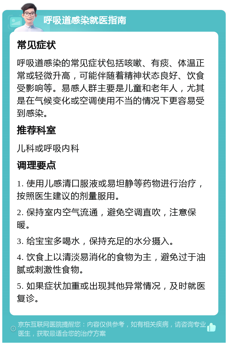 呼吸道感染就医指南 常见症状 呼吸道感染的常见症状包括咳嗽、有痰、体温正常或轻微升高，可能伴随着精神状态良好、饮食受影响等。易感人群主要是儿童和老年人，尤其是在气候变化或空调使用不当的情况下更容易受到感染。 推荐科室 儿科或呼吸内科 调理要点 1. 使用儿感清口服液或易坦静等药物进行治疗，按照医生建议的剂量服用。 2. 保持室内空气流通，避免空调直吹，注意保暖。 3. 给宝宝多喝水，保持充足的水分摄入。 4. 饮食上以清淡易消化的食物为主，避免过于油腻或刺激性食物。 5. 如果症状加重或出现其他异常情况，及时就医复诊。