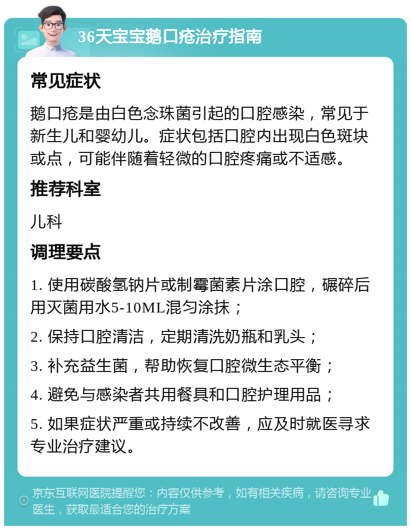 36天宝宝鹅口疮治疗指南 常见症状 鹅口疮是由白色念珠菌引起的口腔感染，常见于新生儿和婴幼儿。症状包括口腔内出现白色斑块或点，可能伴随着轻微的口腔疼痛或不适感。 推荐科室 儿科 调理要点 1. 使用碳酸氢钠片或制霉菌素片涂口腔，碾碎后用灭菌用水5-10ML混匀涂抹； 2. 保持口腔清洁，定期清洗奶瓶和乳头； 3. 补充益生菌，帮助恢复口腔微生态平衡； 4. 避免与感染者共用餐具和口腔护理用品； 5. 如果症状严重或持续不改善，应及时就医寻求专业治疗建议。