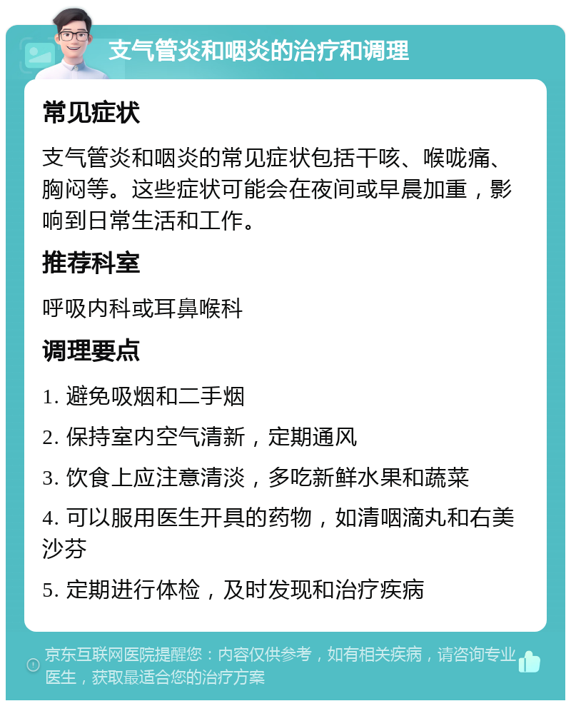 支气管炎和咽炎的治疗和调理 常见症状 支气管炎和咽炎的常见症状包括干咳、喉咙痛、胸闷等。这些症状可能会在夜间或早晨加重，影响到日常生活和工作。 推荐科室 呼吸内科或耳鼻喉科 调理要点 1. 避免吸烟和二手烟 2. 保持室内空气清新，定期通风 3. 饮食上应注意清淡，多吃新鲜水果和蔬菜 4. 可以服用医生开具的药物，如清咽滴丸和右美沙芬 5. 定期进行体检，及时发现和治疗疾病