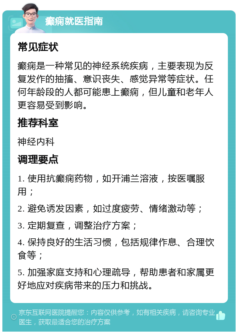 癫痫就医指南 常见症状 癫痫是一种常见的神经系统疾病，主要表现为反复发作的抽搐、意识丧失、感觉异常等症状。任何年龄段的人都可能患上癫痫，但儿童和老年人更容易受到影响。 推荐科室 神经内科 调理要点 1. 使用抗癫痫药物，如开浦兰溶液，按医嘱服用； 2. 避免诱发因素，如过度疲劳、情绪激动等； 3. 定期复查，调整治疗方案； 4. 保持良好的生活习惯，包括规律作息、合理饮食等； 5. 加强家庭支持和心理疏导，帮助患者和家属更好地应对疾病带来的压力和挑战。