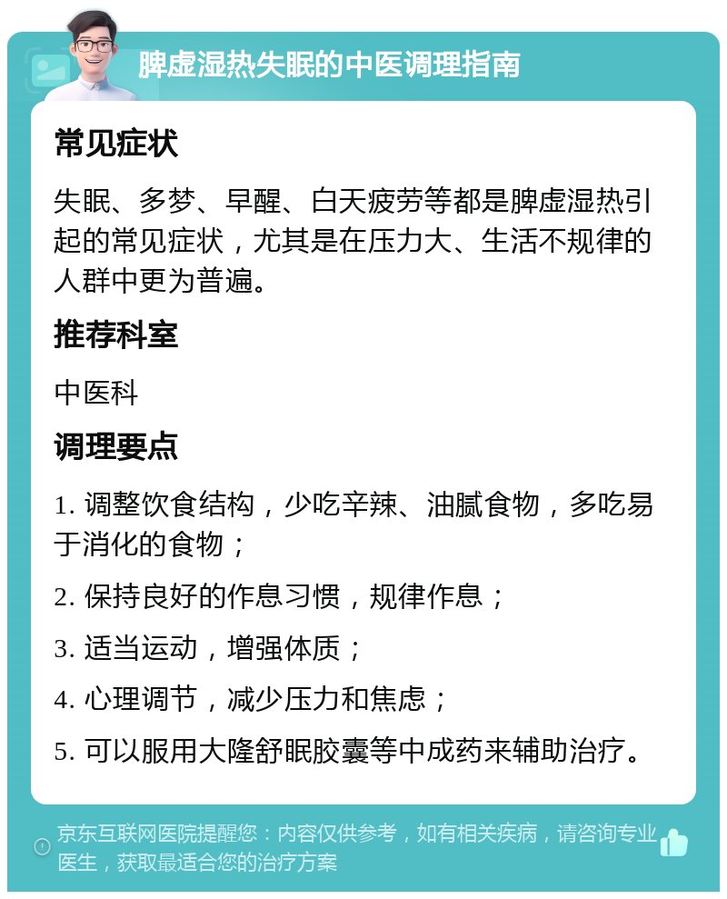 脾虚湿热失眠的中医调理指南 常见症状 失眠、多梦、早醒、白天疲劳等都是脾虚湿热引起的常见症状，尤其是在压力大、生活不规律的人群中更为普遍。 推荐科室 中医科 调理要点 1. 调整饮食结构，少吃辛辣、油腻食物，多吃易于消化的食物； 2. 保持良好的作息习惯，规律作息； 3. 适当运动，增强体质； 4. 心理调节，减少压力和焦虑； 5. 可以服用大隆舒眠胶囊等中成药来辅助治疗。