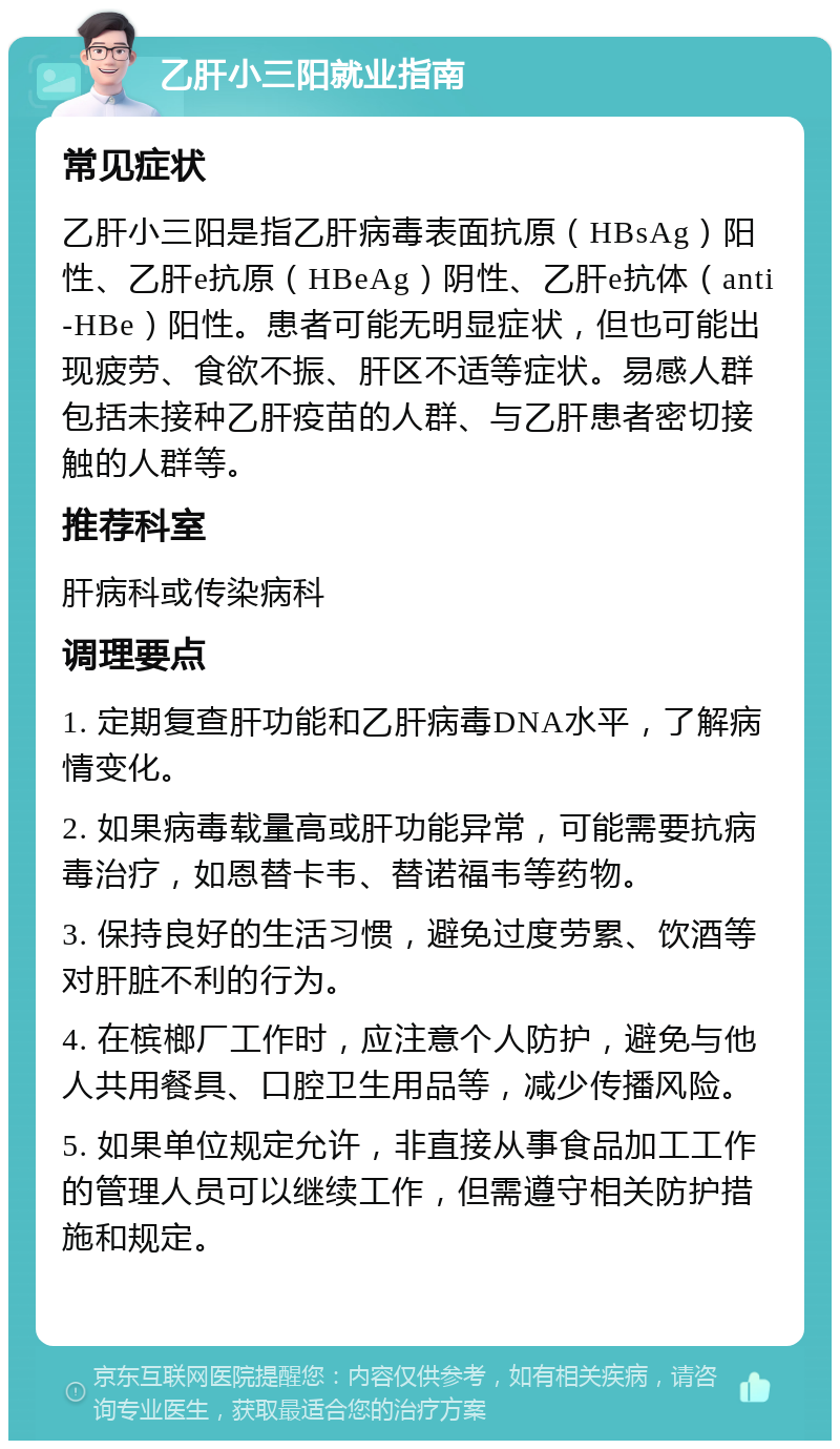 乙肝小三阳就业指南 常见症状 乙肝小三阳是指乙肝病毒表面抗原（HBsAg）阳性、乙肝e抗原（HBeAg）阴性、乙肝e抗体（anti-HBe）阳性。患者可能无明显症状，但也可能出现疲劳、食欲不振、肝区不适等症状。易感人群包括未接种乙肝疫苗的人群、与乙肝患者密切接触的人群等。 推荐科室 肝病科或传染病科 调理要点 1. 定期复查肝功能和乙肝病毒DNA水平，了解病情变化。 2. 如果病毒载量高或肝功能异常，可能需要抗病毒治疗，如恩替卡韦、替诺福韦等药物。 3. 保持良好的生活习惯，避免过度劳累、饮酒等对肝脏不利的行为。 4. 在槟榔厂工作时，应注意个人防护，避免与他人共用餐具、口腔卫生用品等，减少传播风险。 5. 如果单位规定允许，非直接从事食品加工工作的管理人员可以继续工作，但需遵守相关防护措施和规定。