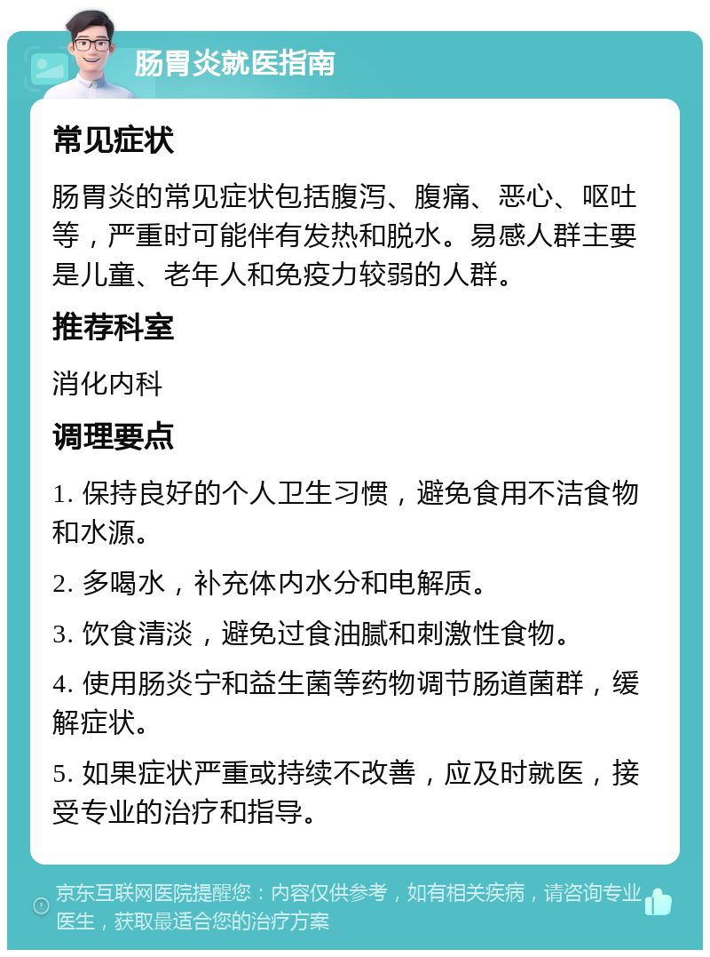 肠胃炎就医指南 常见症状 肠胃炎的常见症状包括腹泻、腹痛、恶心、呕吐等，严重时可能伴有发热和脱水。易感人群主要是儿童、老年人和免疫力较弱的人群。 推荐科室 消化内科 调理要点 1. 保持良好的个人卫生习惯，避免食用不洁食物和水源。 2. 多喝水，补充体内水分和电解质。 3. 饮食清淡，避免过食油腻和刺激性食物。 4. 使用肠炎宁和益生菌等药物调节肠道菌群，缓解症状。 5. 如果症状严重或持续不改善，应及时就医，接受专业的治疗和指导。