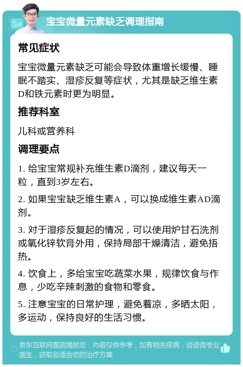 宝宝微量元素缺乏调理指南 常见症状 宝宝微量元素缺乏可能会导致体重增长缓慢、睡眠不踏实、湿疹反复等症状，尤其是缺乏维生素D和铁元素时更为明显。 推荐科室 儿科或营养科 调理要点 1. 给宝宝常规补充维生素D滴剂，建议每天一粒，直到3岁左右。 2. 如果宝宝缺乏维生素A，可以换成维生素AD滴剂。 3. 对于湿疹反复起的情况，可以使用炉甘石洗剂或氧化锌软膏外用，保持局部干燥清洁，避免捂热。 4. 饮食上，多给宝宝吃蔬菜水果，规律饮食与作息，少吃辛辣刺激的食物和零食。 5. 注意宝宝的日常护理，避免着凉，多晒太阳，多运动，保持良好的生活习惯。