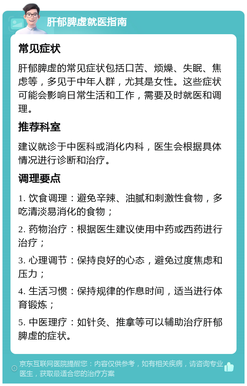 肝郁脾虚就医指南 常见症状 肝郁脾虚的常见症状包括口苦、烦燥、失眠、焦虑等，多见于中年人群，尤其是女性。这些症状可能会影响日常生活和工作，需要及时就医和调理。 推荐科室 建议就诊于中医科或消化内科，医生会根据具体情况进行诊断和治疗。 调理要点 1. 饮食调理：避免辛辣、油腻和刺激性食物，多吃清淡易消化的食物； 2. 药物治疗：根据医生建议使用中药或西药进行治疗； 3. 心理调节：保持良好的心态，避免过度焦虑和压力； 4. 生活习惯：保持规律的作息时间，适当进行体育锻炼； 5. 中医理疗：如针灸、推拿等可以辅助治疗肝郁脾虚的症状。