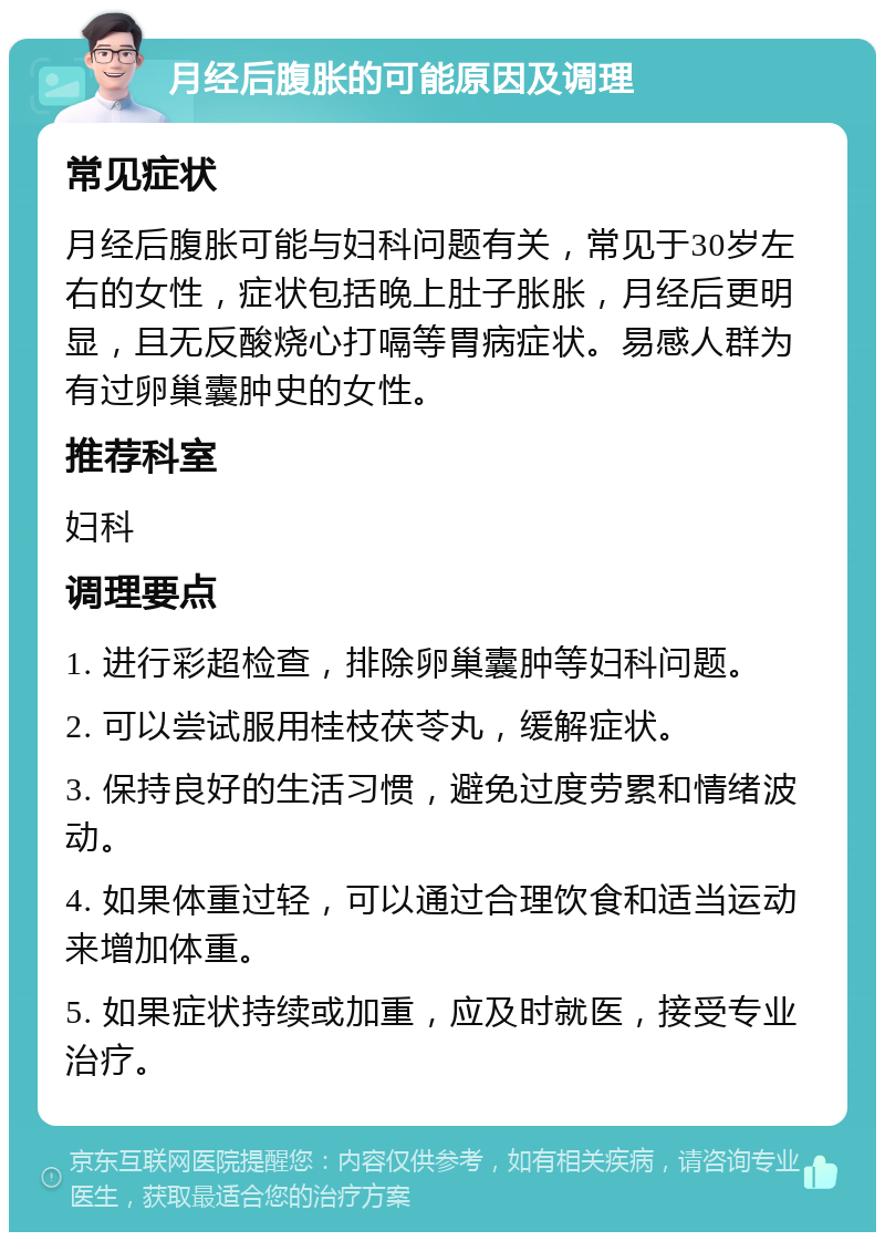 月经后腹胀的可能原因及调理 常见症状 月经后腹胀可能与妇科问题有关，常见于30岁左右的女性，症状包括晚上肚子胀胀，月经后更明显，且无反酸烧心打嗝等胃病症状。易感人群为有过卵巢囊肿史的女性。 推荐科室 妇科 调理要点 1. 进行彩超检查，排除卵巢囊肿等妇科问题。 2. 可以尝试服用桂枝茯苓丸，缓解症状。 3. 保持良好的生活习惯，避免过度劳累和情绪波动。 4. 如果体重过轻，可以通过合理饮食和适当运动来增加体重。 5. 如果症状持续或加重，应及时就医，接受专业治疗。