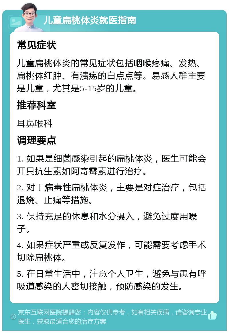 儿童扁桃体炎就医指南 常见症状 儿童扁桃体炎的常见症状包括咽喉疼痛、发热、扁桃体红肿、有溃疡的白点点等。易感人群主要是儿童，尤其是5-15岁的儿童。 推荐科室 耳鼻喉科 调理要点 1. 如果是细菌感染引起的扁桃体炎，医生可能会开具抗生素如阿奇霉素进行治疗。 2. 对于病毒性扁桃体炎，主要是对症治疗，包括退烧、止痛等措施。 3. 保持充足的休息和水分摄入，避免过度用嗓子。 4. 如果症状严重或反复发作，可能需要考虑手术切除扁桃体。 5. 在日常生活中，注意个人卫生，避免与患有呼吸道感染的人密切接触，预防感染的发生。