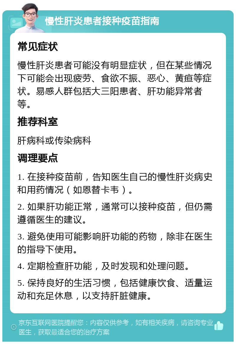 慢性肝炎患者接种疫苗指南 常见症状 慢性肝炎患者可能没有明显症状，但在某些情况下可能会出现疲劳、食欲不振、恶心、黄疸等症状。易感人群包括大三阳患者、肝功能异常者等。 推荐科室 肝病科或传染病科 调理要点 1. 在接种疫苗前，告知医生自己的慢性肝炎病史和用药情况（如恩替卡韦）。 2. 如果肝功能正常，通常可以接种疫苗，但仍需遵循医生的建议。 3. 避免使用可能影响肝功能的药物，除非在医生的指导下使用。 4. 定期检查肝功能，及时发现和处理问题。 5. 保持良好的生活习惯，包括健康饮食、适量运动和充足休息，以支持肝脏健康。