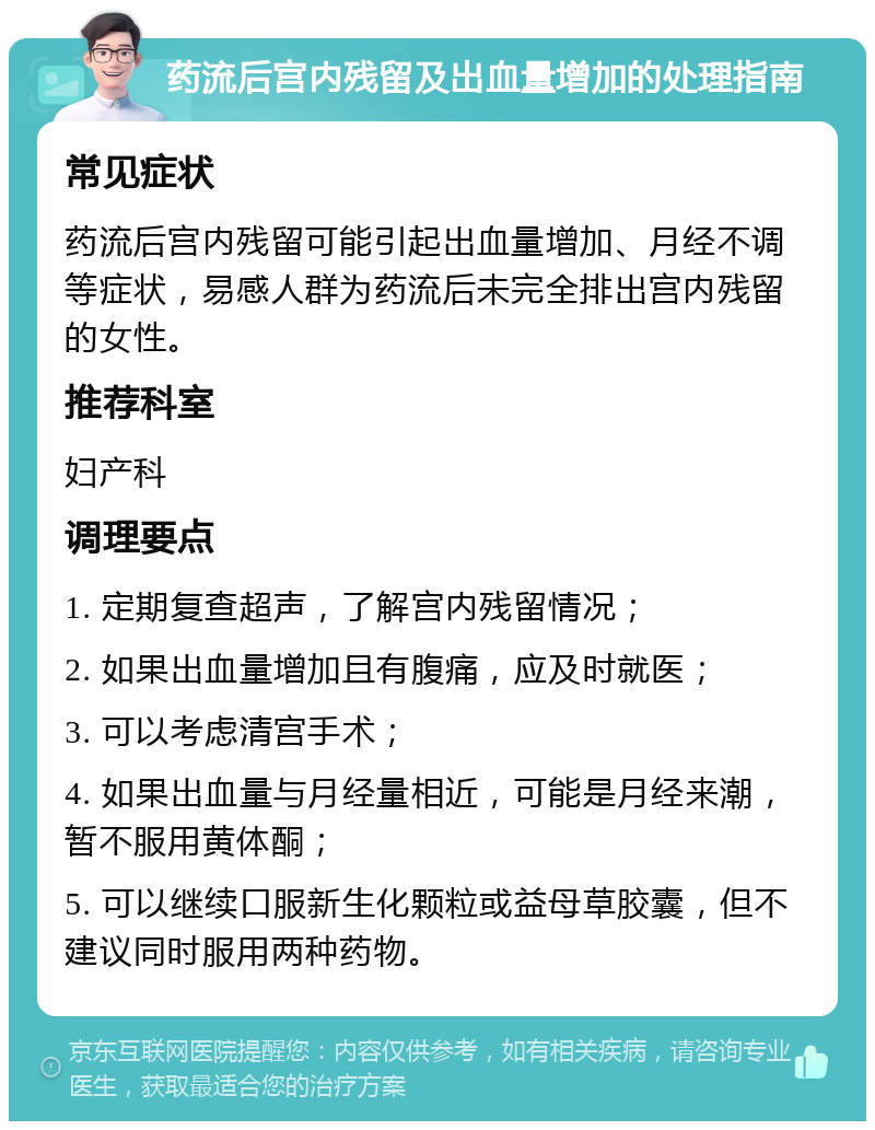 药流后宫内残留及出血量增加的处理指南 常见症状 药流后宫内残留可能引起出血量增加、月经不调等症状，易感人群为药流后未完全排出宫内残留的女性。 推荐科室 妇产科 调理要点 1. 定期复查超声，了解宫内残留情况； 2. 如果出血量增加且有腹痛，应及时就医； 3. 可以考虑清宫手术； 4. 如果出血量与月经量相近，可能是月经来潮，暂不服用黄体酮； 5. 可以继续口服新生化颗粒或益母草胶囊，但不建议同时服用两种药物。