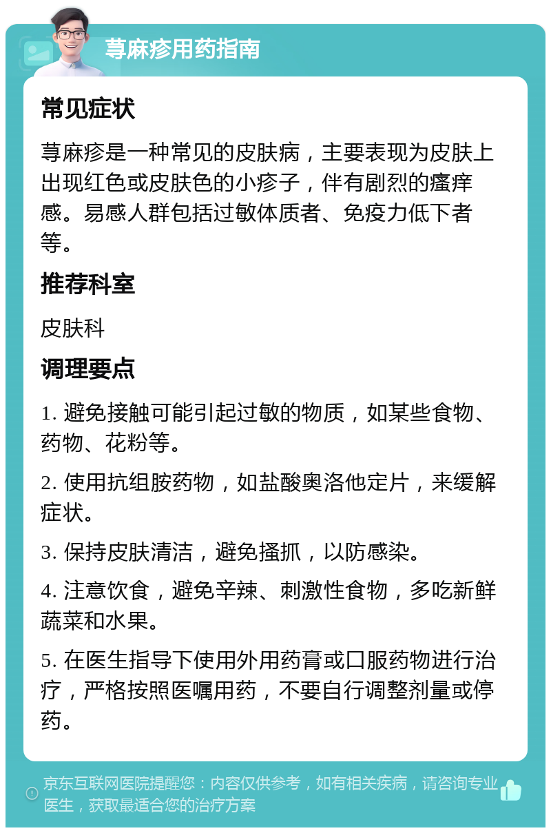 荨麻疹用药指南 常见症状 荨麻疹是一种常见的皮肤病，主要表现为皮肤上出现红色或皮肤色的小疹子，伴有剧烈的瘙痒感。易感人群包括过敏体质者、免疫力低下者等。 推荐科室 皮肤科 调理要点 1. 避免接触可能引起过敏的物质，如某些食物、药物、花粉等。 2. 使用抗组胺药物，如盐酸奥洛他定片，来缓解症状。 3. 保持皮肤清洁，避免搔抓，以防感染。 4. 注意饮食，避免辛辣、刺激性食物，多吃新鲜蔬菜和水果。 5. 在医生指导下使用外用药膏或口服药物进行治疗，严格按照医嘱用药，不要自行调整剂量或停药。