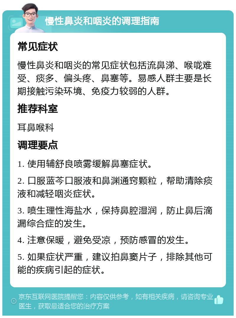 慢性鼻炎和咽炎的调理指南 常见症状 慢性鼻炎和咽炎的常见症状包括流鼻涕、喉咙难受、痰多、偏头疼、鼻塞等。易感人群主要是长期接触污染环境、免疫力较弱的人群。 推荐科室 耳鼻喉科 调理要点 1. 使用辅舒良喷雾缓解鼻塞症状。 2. 口服蓝芩口服液和鼻渊通窍颗粒，帮助清除痰液和减轻咽炎症状。 3. 喷生理性海盐水，保持鼻腔湿润，防止鼻后滴漏综合症的发生。 4. 注意保暖，避免受凉，预防感冒的发生。 5. 如果症状严重，建议拍鼻窦片子，排除其他可能的疾病引起的症状。