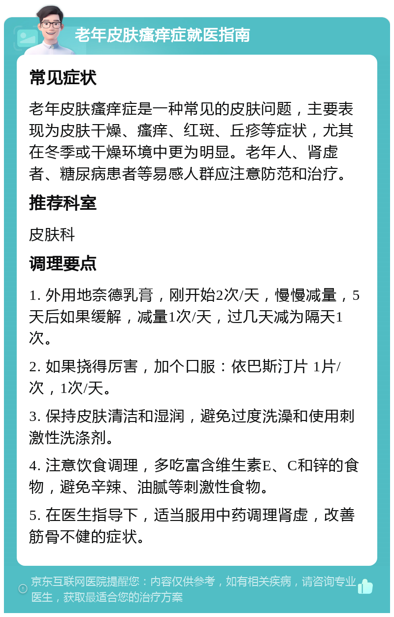 老年皮肤瘙痒症就医指南 常见症状 老年皮肤瘙痒症是一种常见的皮肤问题，主要表现为皮肤干燥、瘙痒、红斑、丘疹等症状，尤其在冬季或干燥环境中更为明显。老年人、肾虚者、糖尿病患者等易感人群应注意防范和治疗。 推荐科室 皮肤科 调理要点 1. 外用地奈德乳膏，刚开始2次/天，慢慢减量，5天后如果缓解，减量1次/天，过几天减为隔天1次。 2. 如果挠得厉害，加个口服：依巴斯汀片 1片/次，1次/天。 3. 保持皮肤清洁和湿润，避免过度洗澡和使用刺激性洗涤剂。 4. 注意饮食调理，多吃富含维生素E、C和锌的食物，避免辛辣、油腻等刺激性食物。 5. 在医生指导下，适当服用中药调理肾虚，改善筋骨不健的症状。