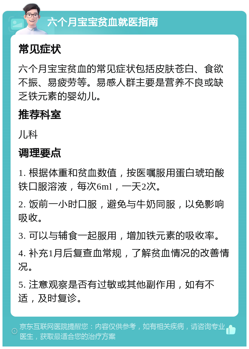 六个月宝宝贫血就医指南 常见症状 六个月宝宝贫血的常见症状包括皮肤苍白、食欲不振、易疲劳等。易感人群主要是营养不良或缺乏铁元素的婴幼儿。 推荐科室 儿科 调理要点 1. 根据体重和贫血数值，按医嘱服用蛋白琥珀酸铁口服溶液，每次6ml，一天2次。 2. 饭前一小时口服，避免与牛奶同服，以免影响吸收。 3. 可以与辅食一起服用，增加铁元素的吸收率。 4. 补充1月后复查血常规，了解贫血情况的改善情况。 5. 注意观察是否有过敏或其他副作用，如有不适，及时复诊。