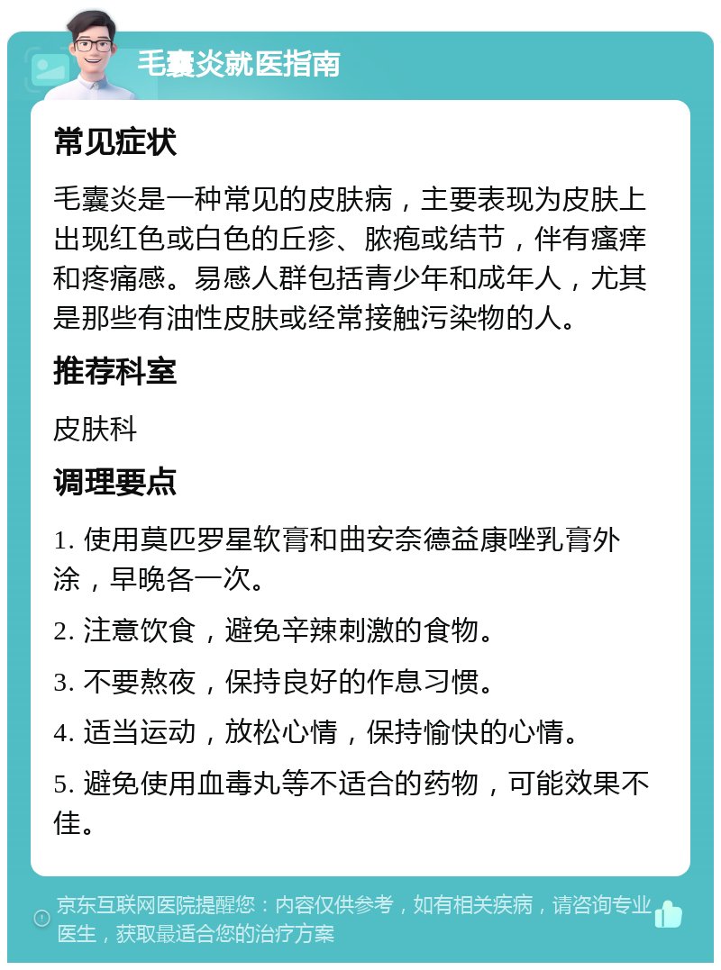 毛囊炎就医指南 常见症状 毛囊炎是一种常见的皮肤病，主要表现为皮肤上出现红色或白色的丘疹、脓疱或结节，伴有瘙痒和疼痛感。易感人群包括青少年和成年人，尤其是那些有油性皮肤或经常接触污染物的人。 推荐科室 皮肤科 调理要点 1. 使用莫匹罗星软膏和曲安奈德益康唑乳膏外涂，早晚各一次。 2. 注意饮食，避免辛辣刺激的食物。 3. 不要熬夜，保持良好的作息习惯。 4. 适当运动，放松心情，保持愉快的心情。 5. 避免使用血毒丸等不适合的药物，可能效果不佳。