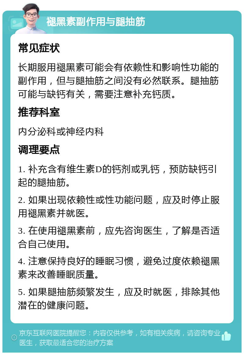 褪黑素副作用与腿抽筋 常见症状 长期服用褪黑素可能会有依赖性和影响性功能的副作用，但与腿抽筋之间没有必然联系。腿抽筋可能与缺钙有关，需要注意补充钙质。 推荐科室 内分泌科或神经内科 调理要点 1. 补充含有维生素D的钙剂或乳钙，预防缺钙引起的腿抽筋。 2. 如果出现依赖性或性功能问题，应及时停止服用褪黑素并就医。 3. 在使用褪黑素前，应先咨询医生，了解是否适合自己使用。 4. 注意保持良好的睡眠习惯，避免过度依赖褪黑素来改善睡眠质量。 5. 如果腿抽筋频繁发生，应及时就医，排除其他潜在的健康问题。