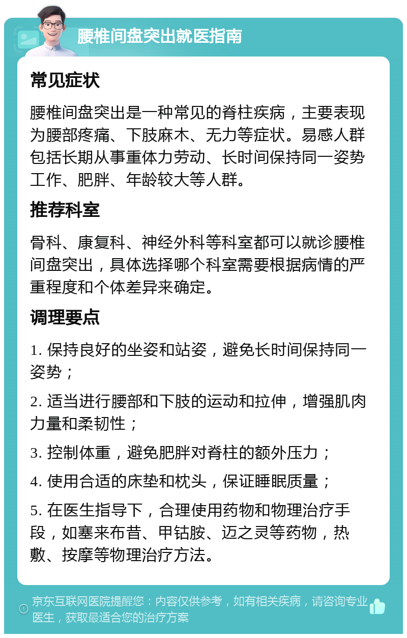 腰椎间盘突出就医指南 常见症状 腰椎间盘突出是一种常见的脊柱疾病，主要表现为腰部疼痛、下肢麻木、无力等症状。易感人群包括长期从事重体力劳动、长时间保持同一姿势工作、肥胖、年龄较大等人群。 推荐科室 骨科、康复科、神经外科等科室都可以就诊腰椎间盘突出，具体选择哪个科室需要根据病情的严重程度和个体差异来确定。 调理要点 1. 保持良好的坐姿和站姿，避免长时间保持同一姿势； 2. 适当进行腰部和下肢的运动和拉伸，增强肌肉力量和柔韧性； 3. 控制体重，避免肥胖对脊柱的额外压力； 4. 使用合适的床垫和枕头，保证睡眠质量； 5. 在医生指导下，合理使用药物和物理治疗手段，如塞来布昔、甲钴胺、迈之灵等药物，热敷、按摩等物理治疗方法。