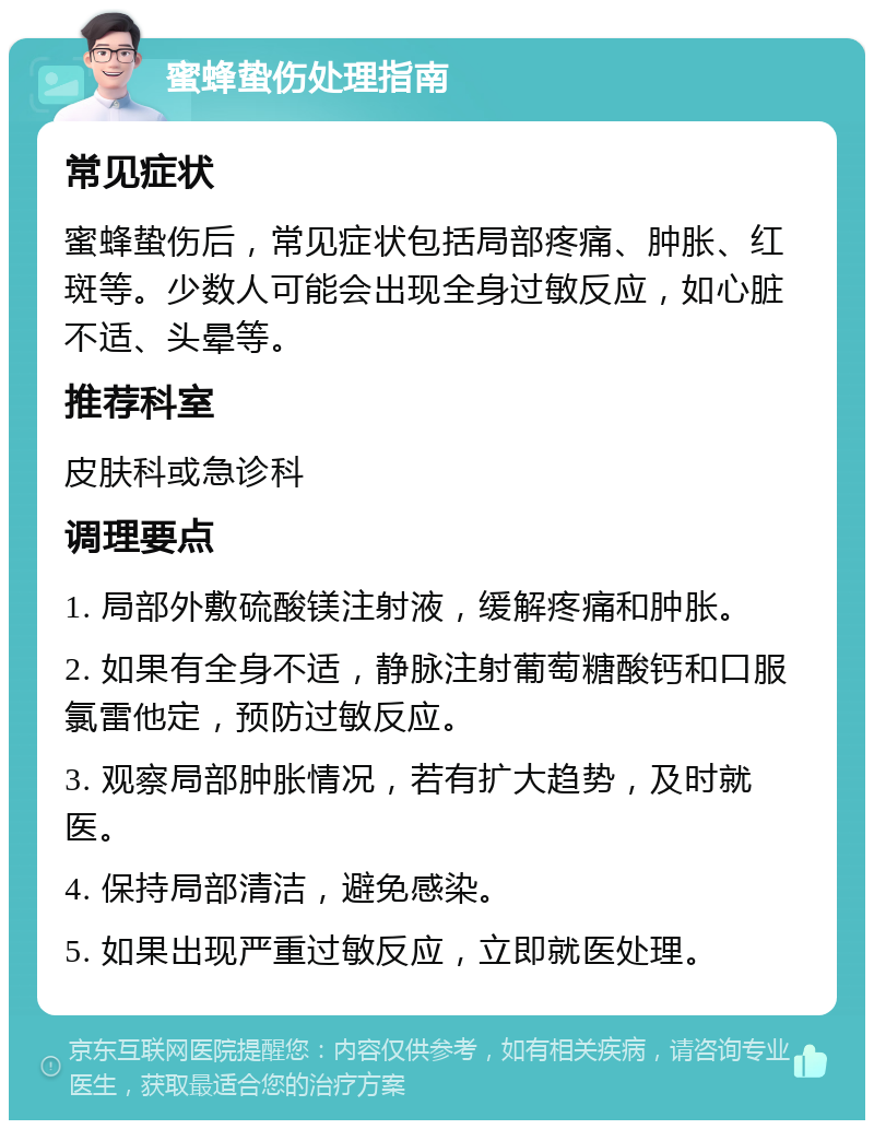 蜜蜂蛰伤处理指南 常见症状 蜜蜂蛰伤后，常见症状包括局部疼痛、肿胀、红斑等。少数人可能会出现全身过敏反应，如心脏不适、头晕等。 推荐科室 皮肤科或急诊科 调理要点 1. 局部外敷硫酸镁注射液，缓解疼痛和肿胀。 2. 如果有全身不适，静脉注射葡萄糖酸钙和口服氯雷他定，预防过敏反应。 3. 观察局部肿胀情况，若有扩大趋势，及时就医。 4. 保持局部清洁，避免感染。 5. 如果出现严重过敏反应，立即就医处理。